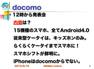 docomo
   12時から発表会
 内容は？
 15機種のスマホ、全てAndroid4.0
    従来型ケータイは、キッズホンのみ。
 らくらくケータイまでスマホに！
 スマホシフトが鮮明に。
 iPhoneはdocomoからでない。 
    2012/5/16   高度情報化と社会生活   4
 