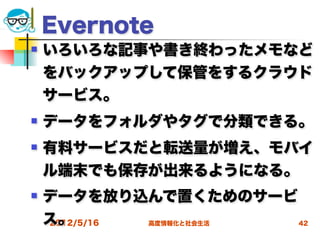Evernote
   いろいろな記事や書き終わったメモなど
    をバックアップして保管をするクラウド
    サービス。
   データをフォルダやタグで分類できる。
   有料サービスだと転送量が増え、モバイ
    ル端末でも保存が出来るようになる。
   データを放り込んで置くためのサービ
    ス。
    2012/5/16 高度情報化と社会生活 42
 