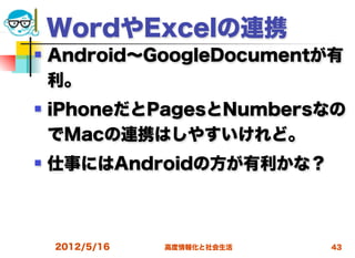 WordやExcelの連携
   Android∼GoogleDocumentが有
    利。
   iPhoneだとPagesとNumbersなの
    でMacの連携はしやすいけれど。
   仕事にはAndroidの方が有利かな？



    2012/5/16   高度情報化と社会生活   43
 