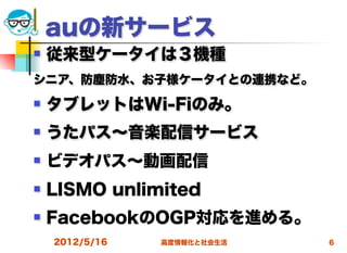 auの新サービス
   従来型ケータイは３機種
シニア、防塵防水、お子様ケータイとの連携など。
   タブレットはWi-Fiのみ。
   うたパス∼音楽配信サービス
   ビデオパス∼動画配信
   LISMO unlimited
   FacebookのOGP対応を進める。
    2012/5/16   高度情報化と社会生活   6
 