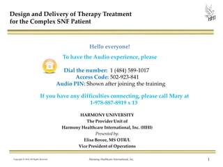 HARMONY UNIVERSITY
The Provider Unit of
Harmony Healthcare International, Inc. (HHI)
Presented by:
Elisa Bovee, MS OTR/L
Vice President of Operations
Copyright © 2014 All Rights Reserved Harmony Healthcare International, Inc. 1
Design and Delivery of Therapy Treatment
for the Complex SNF Patient
Hello everyone!
To have the Audio experience, please
Dial the number: 1 (484) 589-1017
Access Code: 502-923-841
Audio PIN: Shown after joining the training
If you have any difficulties connecting, please call Mary at
1-978-887-8919 x 13
 