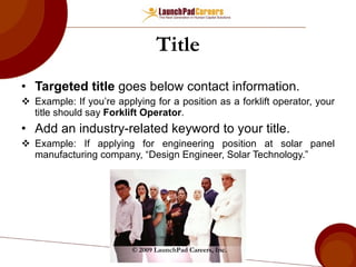 Title Targeted title  goes below contact information. Example: If you’re applying for a position as a forklift operator, your title should say  Forklift Operator . Add an industry-related keyword to your title. Example: If applying for engineering position at solar panel manufacturing company, “Design Engineer, Solar Technology.” © 2009 LaunchPad Careers, Inc. 