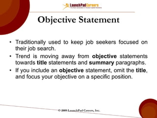 Objective Statement Traditionally used to keep job seekers focused on their job search. Trend is moving away from  objective  statements towards  title  statements and  summary  paragraphs. If you include an  objective  statement, omit the  title , and focus your objective on a specific position. © 2009 LaunchPad Careers, Inc. 