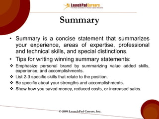 Summary Summary is a concise statement that summarizes your experience, areas of expertise, professional and technical skills, and special distinctions. Tips for writing winning summary statements: Emphasize personal brand by summarizing value added skills, experience, and accomplishments. List 2-3 specific skills that relate to the position. Be specific about your strengths and accomplishments. Show how you saved money, reduced costs, or increased sales. © 2009 LaunchPad Careers, Inc. 