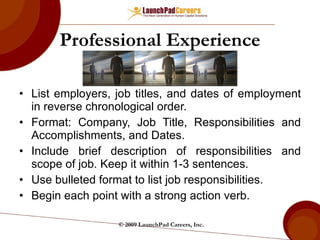 Professional Experience List employers, job titles, and dates of employment in reverse chronological order. Format: Company, Job Title, Responsibilities and Accomplishments, and Dates. Include brief description of responsibilities and scope of job. Keep it within 1-3 sentences. Use bulleted format to list job responsibilities. Begin each point with a strong action verb. © 2009 LaunchPad Careers, Inc. 