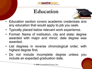 Education Education section covers academic credentials and any education that would apply to job you seek. Typically placed below relevant work experience. Format: Name of institution, city and state; degree awarded with major and minor; date degree was awarded. List degrees in reverse chronological order, with highest degree first. Do not include incomplete degree unless you include an expected graduation date. © 2009 LaunchPad Careers, Inc. 