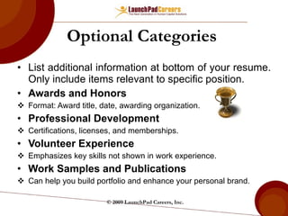 Optional Categories  List additional information at bottom of your resume. Only include items relevant to specific position. Awards and Honors Format: Award title, date, awarding organization. Professional Development Certifications, licenses, and memberships. Volunteer Experience Emphasizes key skills not shown in work experience. Work Samples and Publications Can help you build portfolio and enhance your personal brand. © 2009 LaunchPad Careers, Inc. 