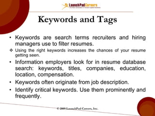 Keywords and Tags Keywords are search terms recruiters and hiring managers use to filter resumes. Using the right keywords increases the chances of your resume getting seen. Information employers look for in resume database search: keywords, titles, companies, education, location, compensation. Keywords often originate from job description. Identify critical keywords. Use them prominently and frequently. © 2009 LaunchPad Careers, Inc. 