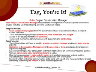 Tag, You’re It! Solar  Project Construction Manager Solar Project Construction Manager  responsible for management of multi-disciplined construction  projects including Electrical, Roofing, Civil and Mechanical trades.​ Responsibilities: Solar construction projects  from Pre-Construction Phase to Construction Phase to Project Close-Out Phase.​ Tasks include managing multiple  contractors, time schedules,   and   budget. ​ Assists in the development of  cost estimates .​ Tasked with maintaining communications with customers and  contractors .​ Requirements:  The right candidate will have at least  6+ yrs exp . as  project manager  working on  solar energy  projects.​ Bachelors  in  Construction Management  or  Engineering  or  6 yrs . direct project management experience required.​ Experience managing new construction and major modifications on commercial/​industrial facilities.​ Work on  commercial solar panel installations  is a plus. Must be knowledgeable in  state and city codes  and regulations required by local building departments and  safety OSHA  requirements associated with construction.​ Excellent written and verbal communication skills along with superb time management and project scheduling skills using  MS Project  or other scheduling software. © 2009 LaunchPad Careers, Inc. 