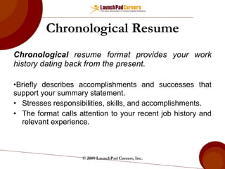 Chronological Resume Chronological  resume format provides your work history dating back from the present. Briefly describes accomplishments and successes that support your summary statement. Stresses responsibilities, skills, and accomplishments. The format calls attention to your recent job history and relevant experience. © 2009 LaunchPad Careers, Inc. 