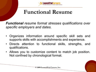 Functional Resume Functional  resume format stresses qualifications over specific employers and dates. Organizes information around specific skill sets and supports skills with accomplishments and experience. Directs attention to functional skills, strengths, and qualifications. Allows you to customize content to match job position. Not confined by chronological format. © 2009 LaunchPad Careers, Inc. 