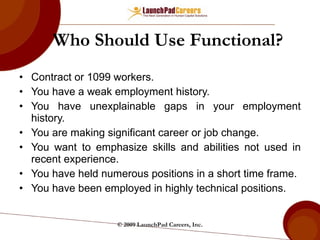 Who Should Use Functional? Contract or 1099 workers. You have a weak employment history. You have unexplainable gaps in your employment history. You are making significant career or job change. You want to emphasize skills and abilities not used in recent experience. You have held numerous positions in a short time frame. You have been employed in highly technical positions. © 2009 LaunchPad Careers, Inc. 