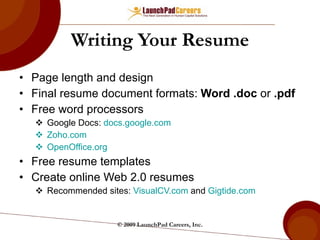 Writing Your Resume Page length and design Final resume document formats:  Word .doc  or  .pdf Free word processors Google Docs:  docs.google.com   Zoho.com   OpenOffice.org   Free resume templates Create online Web 2.0 resumes Recommended sites:  VisualCV.com  and  Gigtide.com   © 2009 LaunchPad Careers, Inc. 