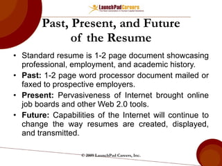 Past, Present, and Future of the Resume Standard resume is 1-2 page document showcasing professional, employment, and academic history. Past:  1-2 page word processor document mailed or faxed to prospective employers. Present:  Pervasiveness of Internet brought online job boards and other Web 2.0 tools. Future:  Capabilities of the Internet will continue to change the way resumes are created, displayed, and transmitted. © 2009 LaunchPad Careers, Inc. 