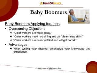 Baby Boomers Baby Boomers Applying for Jobs Overcoming Objections “ Older workers are more costly.”  “ Older workers need re-training and can’t learn new skills.” “ Older workers are over-qualified and will get bored.” Advantages When writing your resume, emphasize your knowledge and experience. © 2009 LaunchPad Careers, Inc. 