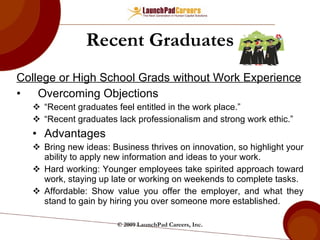 College or High School Grads without Work Experience Overcoming Objections “ Recent graduates feel entitled in the work place.”  “ Recent graduates lack professionalism and strong work ethic.” Advantages Bring new ideas: Business thrives on innovation, so highlight your ability to apply new information and ideas to your work. Hard working: Younger employees take spirited approach toward work, staying up late or working on weekends to complete tasks. Affordable: Show value you offer the employer, and what they stand to gain by hiring you over someone more established. Recent Graduates © 2009 LaunchPad Careers, Inc. 