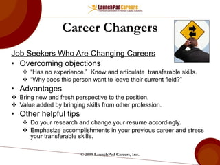 Career Changers Job Seekers Who Are Changing Careers Overcoming objections “ Has no experience.”  Know and articulate  transferable skills. “ Why does this person want to leave their current field?”  Advantages Bring new and fresh perspective to the position. Value added by bringing skills from other profession. Other helpful tips Do your research and change your resume accordingly. Emphasize accomplishments in your previous career and stress your transferable skills.  © 2009 LaunchPad Careers, Inc. 
