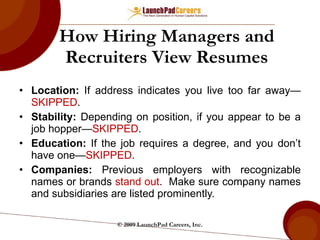 How Hiring Managers and Recruiters View Resumes Location:  If address indicates you live too far away— SKIPPED . Stability:  Depending on position, if you appear to be a job hopper— SKIPPED .  Education:  If the job requires a degree, and you don’t have one— SKIPPED . Companies:  Previous employers with recognizable names or brands  stand out .  Make sure company names and subsidiaries are listed prominently. © 2009 LaunchPad Careers, Inc. 