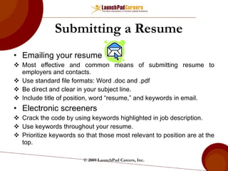 Submitting a Resume Emailing your resume Most effective and common means of submitting resume to employers and contacts. Use standard file formats: Word .doc and .pdf Be direct and clear in your subject line. Include title of position, word “resume,” and keywords in email. Electronic screeners Crack the code by using keywords highlighted in job description. Use keywords throughout your resume. Prioritize keywords so that those most relevant to position are at the top. © 2009 LaunchPad Careers, Inc. 
