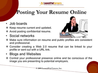 Posting Your Resume Online Job boards Keep resume current and updated. Avoid posting confidential resume. Social networks Make sure information on resume and public profiles are consistent and professional. Consider creating a Web 2.0 resume that can be linked to your profile or sent out with a URL link. Blogs and Websites Control your professional presence online and be conscious of the image you are presenting to potential employers. © 2009 LaunchPad Careers, Inc. 