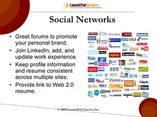Social Networks Great forums to promote your personal brand. Join LinkedIn, add, and update work experience.  Keep profile information and resume consistent across multiple sites. Provide link to Web 2.0 resume. © 2009 LaunchPad Careers, Inc. 