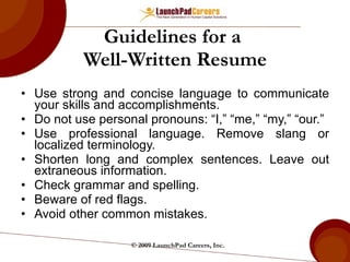 Guidelines for a  Well-Written Resume Use strong and concise language to communicate your skills and accomplishments. Do not use personal pronouns: “I,” “me,” “my,” “our.” Use professional language. Remove slang or localized terminology. Shorten long and complex sentences. Leave out extraneous information. Check grammar and spelling. Beware of red flags. Avoid other common mistakes. © 2009 LaunchPad Careers, Inc. 