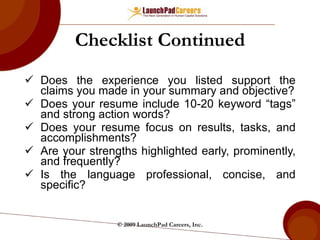 Checklist Continued Does the experience you listed support the claims you made in your summary and objective? Does your resume include 10-20 keyword “tags” and strong action words? Does your resume focus on results, tasks, and accomplishments? Are your strengths highlighted early, prominently, and frequently? Is the language professional, concise, and specific? © 2009 LaunchPad Careers, Inc. 