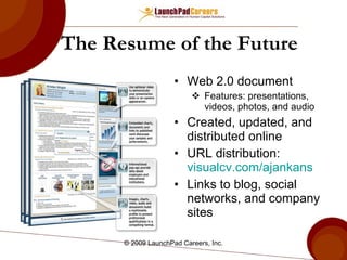 The Resume of the Future Web 2.0 document Features: presentations, videos, photos, and audio Created, updated, and distributed online URL distribution:  visualcv.com/ajankans Links to blog, social networks, and company sites © 2009 LaunchPad Careers, Inc. 
