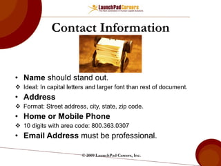 Contact Information Name  should stand out. Ideal: In capital letters and larger font than rest of document. Address Format: Street address, city, state, zip code. Home or Mobile Phone 10 digits with area code: 800.363.0307 Email Address  must be professional. © 2009 LaunchPad Careers, Inc. 