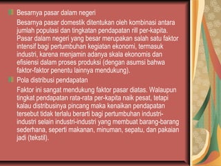Besarnya pasar dalam negeri
Besarnya pasar domestik ditentukan oleh kombinasi antara
jumlah populasi dan tingkatan pendapatan rill per-kapita.
Pasar dalam negeri yang besar merupakan salah satu faktor
intensif bagi pertumbuhan kegiatan ekonomi, termasuk
industri, karena menjamin adanya skala ekonomis dan
efisiensi dalam proses produksi (dengan asumsi bahwa
faktor-faktor penentu lainnya mendukung).
Pola distribusi pendapatan
Faktor ini sangat mendukung faktor pasar diatas. Walaupun
tingkat pendapatan rata-rata per-kapita naik pesat, tetapi
kalau distribusinya pincang maka kenaikan pendapatan
tersebut tidak terlalu berarti bagi pertumbuhan industri-
industri selain industri-industri yang membuat barang-barang
sederhana, seperti makanan, minuman, sepatu, dan pakaian
jadi (tekstil).
 