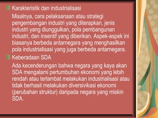 Karakteristik dan industrialisasi
Misalnya, cara pelaksanaan atau strategi
pengembangan industri yang diterapkan, jenis
industri yang diunggulkan, pola pembangunan
industri, dan insentif yang diberikan. Aspek-aspek ini
biasanya berbeda antarnegara yang menghasilkan
pola industrialisasi yang juga berbeda antarnegara.
Keberadaan SDA
Ada kecenderungan bahwa negara yang kaya akan
SDA mengalami pertumbuhan ekonomi yang lebih
rendah atau terlambat melakukan industrialisasi atau
tidak berhasil melakukan diversivikasi ekonomi
(perubahan struktur) daripada negara yang miskin
SDA.
 
