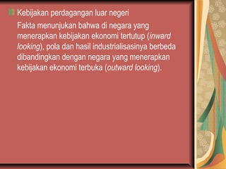 Kebijakan perdagangan luar negeri
Fakta menunjukan bahwa di negara yang
menerapkan kebijakan ekonomi tertutup (inward
looking), pola dan hasil industrialisasinya berbeda
dibandingkan dengan negara yang menerapkan
kebijakan ekonomi terbuka (outward looking).
 
