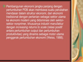 Pembangunan ekonomi jangka panjang dengan
pertumbuhan PDB akan membawa suatu perubahan
mendasar dalam struktur ekonomi, dari ekonomi
tradisional dengan pertanian sebagai sektor utama
ke ekonomi modern yang didominasi oleh sektor-
sektor nonprimer, khususnya industri manufaktur
dengan increasing returns to scale (relasi positif
antara pertumbuhan output dan pertumbuhan
produktivitas) yang dinamis sebagai motor utama
penggerak pertumbuhan ekonomi (Weiss, 1988).
 