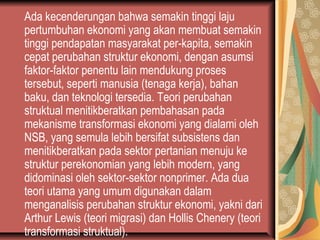 Ada kecenderungan bahwa semakin tinggi laju
pertumbuhan ekonomi yang akan membuat semakin
tinggi pendapatan masyarakat per-kapita, semakin
cepat perubahan struktur ekonomi, dengan asumsi
faktor-faktor penentu lain mendukung proses
tersebut, seperti manusia (tenaga kerja), bahan
baku, dan teknologi tersedia. Teori perubahan
struktual menitikberatkan pembahasan pada
mekanisme transformasi ekonomi yang dialami oleh
NSB, yang semula lebih bersifat subsistens dan
menitikberatkan pada sektor pertanian menuju ke
struktur perekonomian yang lebih modern, yang
didominasi oleh sektor-sektor nonprimer. Ada dua
teori utama yang umum digunakan dalam
menganalisis perubahan struktur ekonomi, yakni dari
Arthur Lewis (teori migrasi) dan Hollis Chenery (teori
transformasi struktual).
 