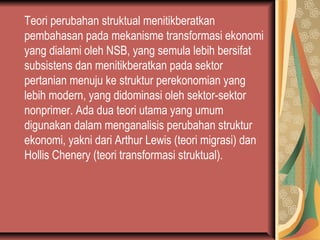 Teori perubahan struktual menitikberatkan
pembahasan pada mekanisme transformasi ekonomi
yang dialami oleh NSB, yang semula lebih bersifat
subsistens dan menitikberatkan pada sektor
pertanian menuju ke struktur perekonomian yang
lebih modern, yang didominasi oleh sektor-sektor
nonprimer. Ada dua teori utama yang umum
digunakan dalam menganalisis perubahan struktur
ekonomi, yakni dari Arthur Lewis (teori migrasi) dan
Hollis Chenery (teori transformasi struktual).
 