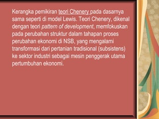 Kerangka pemikiran teori Chenery pada dasarnya
sama seperti di model Lewis. Teori Chenery, dikenal
dengan teori pattern of development, memfokuskan
pada perubahan struktur dalam tahapan proses
perubahan ekonomi di NSB, yang mengalami
transformasi dari pertanian tradisional (subsistens)
ke sektor industri sebagai mesin penggerak utama
pertumbuhan ekonomi.
 