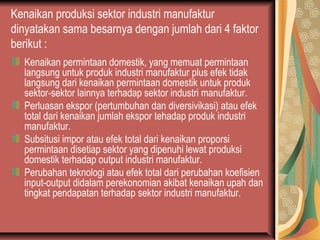 Kenaikan produksi sektor industri manufaktur
dinyatakan sama besarnya dengan jumlah dari 4 faktor
berikut :
Kenaikan permintaan domestik, yang memuat permintaan
langsung untuk produk industri manufaktur plus efek tidak
langsung dari kenaikan permintaan domestik untuk produk
sektor-sektor lainnya terhadap sektor industri manufaktur.
Perluasan ekspor (pertumbuhan dan diversivikasi) atau efek
total dari kenaikan jumlah ekspor tehadap produk industri
manufaktur.
Subsitusi impor atau efek total dari kenaikan proporsi
permintaan disetiap sektor yang dipenuhi lewat produksi
domestik terhadap output industri manufaktur.
Perubahan teknologi atau efek total dari perubahan koefisien
input-output didalam perekonomian akibat kenaikan upah dan
tingkat pendapatan terhadap sektor industri manufaktur.
 