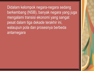 Didalam kelompok negara-negara sedang
berkembang (NSB), banyak negara yang juga
mengalami transisi ekonomi yang sangat
pesat dalam tiga dekade terakhir ini,
walaupun pola dan prosesnya berbeda
antarnegara
 