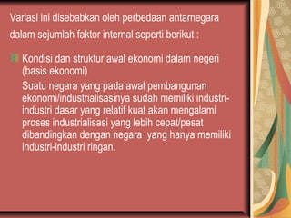 Variasi ini disebabkan oleh perbedaan antarnegara
dalam sejumlah faktor internal seperti berikut :
Kondisi dan struktur awal ekonomi dalam negeri
(basis ekonomi)
Suatu negara yang pada awal pembangunan
ekonomi/industrialisasinya sudah memiliki industri-
industri dasar yang relatif kuat akan mengalami
proses industrialisasi yang lebih cepat/pesat
dibandingkan dengan negara yang hanya memiliki
industri-industri ringan.
 