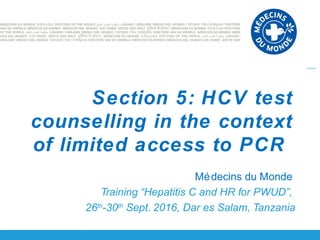 Médecins du Monde
Training “Hepatitis C and HR for PWUD”,
26th
-30th
Sept. 2016, Dar es Salam, Tanzania
Section 5: HCV test
counselling in the context
of limited access to PCR
 