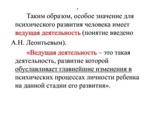 .
Таким образом, особое значение для
психического развития человека имеет
ведущая деятельность (понятие введено
А.Н. Леонтьевым).
«Ведущая деятельность – это такая
деятельность, развитие которой
обуславливает главнейшие изменения в
психических процессах личности ребенка
на данной стадии его развития».
 
