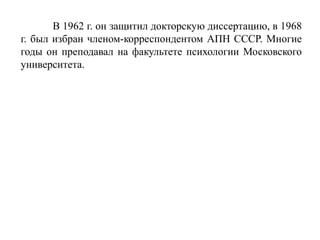 В 1962 г. он защитил докторскую диссертацию, в 1968
г. был избран членом-корреспондентом АПН СССР. Многие
годы он преподавал на факультете психологии Московского
университета.
 