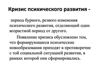 Кризис психического развития -
период бурного, резкого изменения
психического развития, отделяющий один
возрастной период от другого.
Появление кризиса обусловлено тем,
что формирующиеся психические
новообразования приходят в противоречие
с той социальной ситуацией развития, в
рамках которой они сформировались.
 