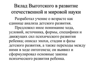 Вклад Выготского в развитие
отечественной и мировой науки
Разработал учение о возрасте как
единице анализа детского развития.
Предложил иное понимание хода,
условий, источника, формы, специфики и
движущих сил психического развития
ребенка; описал эпохи, стадии и фазы
детского развития, а также переходы между
ними в ходе онтогенеза; он выявил и
сформулировал основные законы
психического развития ребенка.
 