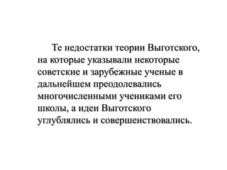 Те недостатки теории Выготского,
на которые указывали некоторые
советские и зарубежные ученые в
дальнейшем преодолевались
многочисленными учениками его
школы, а идеи Выготского
углублялись и совершенствовались.
 