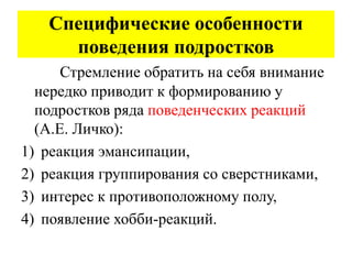 Специфические особенности
поведения подростков
Стремление обратить на себя внимание
нередко приводит к формированию у
подростков ряда поведенческих реакций
(А.Е. Личко):
1) реакция эмансипации,
2) реакция группирования со сверстниками,
3) интерес к противоположному полу,
4) появление хобби-реакций.
 