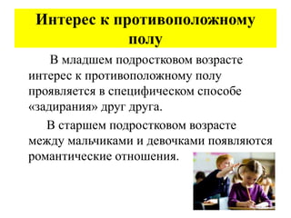 Интерес к противоположному
полу
В младшем подростковом возрасте
интерес к противоположному полу
проявляется в специфическом способе
«задирания» друг друга.
В старшем подростковом возрасте
между мальчиками и девочками появляются
романтические отношения.
 