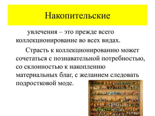 Накопительские
увлечения – это прежде всего
коллекционирование во всех видах.
Страсть к коллекционированию может
сочетаться с познавательной потребностью,
со склонностью к накоплению
материальных благ, с желанием следовать
подростковой моде.
 