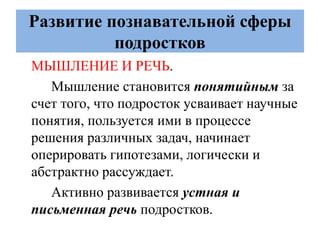 Развитие познавательной сферы
подростков
МЫШЛЕНИЕ И РЕЧЬ.
Мышление становится понятийным за
счет того, что подросток усваивает научные
понятия, пользуется ими в процессе
решения различных задач, начинает
оперировать гипотезами, логически и
абстрактно рассуждает.
Активно развивается устная и
письменная речь подростков.
 