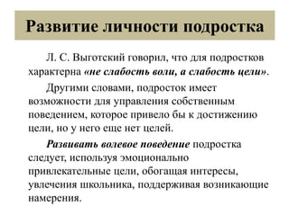 Развитие личности подростка
Л. С. Выготский говорил, что для подростков
характерна «не слабость воли, а слабость цели».
Другими словами, подросток имеет
возможности для управления собственным
поведением, которое привело бы к достижению
цели, но у него еще нет целей.
Развивать волевое поведение подростка
следует, используя эмоционально
привлекательные цели, обогащая интересы,
увлечения школьника, поддерживая возникающие
намерения.
 